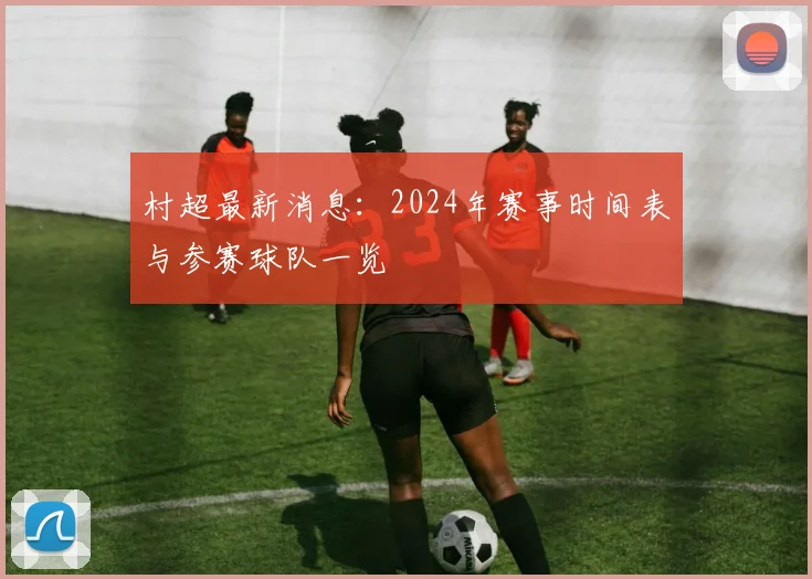 村超最新消息:2024年赛事时间表与参赛球队一览