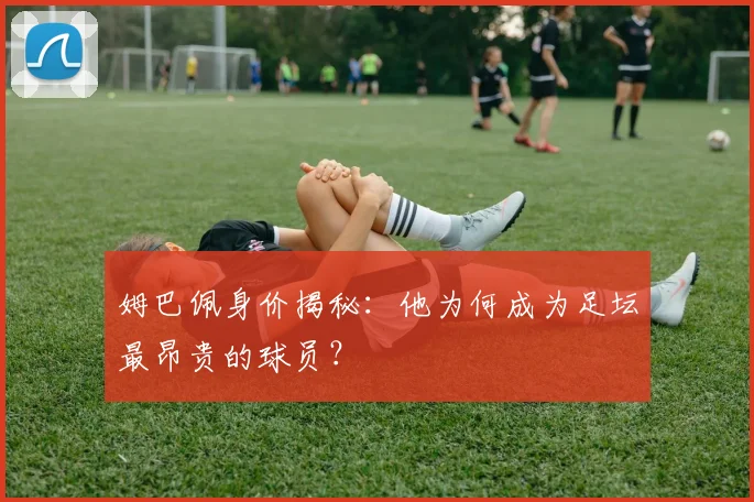 姆巴佩身价揭秘:他为何成为足坛最昂贵的球员?
