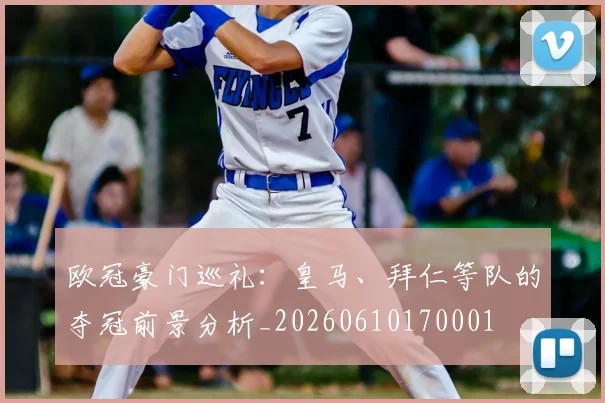 欧冠豪门巡礼:皇马、拜仁等队的夺冠前景分析_20260610170001